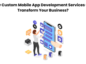 How Custom Mobile App Development Services Can Transform Your Business?